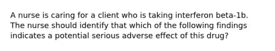 A nurse is caring for a client who is taking interferon beta-1b. The nurse should identify that which of the following findings indicates a potential serious adverse effect of this drug?