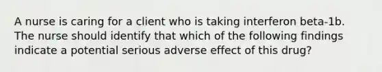 A nurse is caring for a client who is taking interferon beta-1b. The nurse should identify that which of the following findings indicate a potential serious adverse effect of this drug?