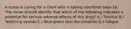 A nurse is caring for a client who is taking interferon beta-1b. The nurse should identify that which of the following indicates a potential for serious adverse effects of this drug? A.) Tinnitus B.) Twitching eyelids C.) Blue-green skin discoloration D.) Fatigue