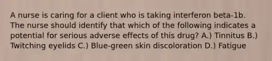 A nurse is caring for a client who is taking interferon beta-1b. The nurse should identify that which of the following indicates a potential for serious adverse effects of this drug? A.) Tinnitus B.) Twitching eyelids C.) Blue-green skin discoloration D.) Fatigue