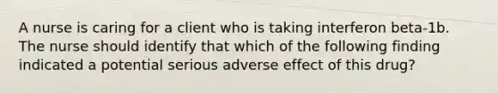 A nurse is caring for a client who is taking interferon beta-1b. The nurse should identify that which of the following finding indicated a potential serious adverse effect of this drug?