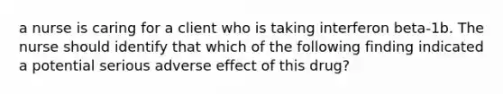 a nurse is caring for a client who is taking interferon beta-1b. The nurse should identify that which of the following finding indicated a potential serious adverse effect of this drug?