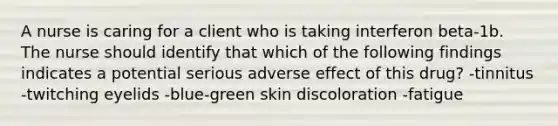 A nurse is caring for a client who is taking interferon beta-1b. The nurse should identify that which of the following findings indicates a potential serious adverse effect of this drug? -tinnitus -twitching eyelids -blue-green skin discoloration -fatigue