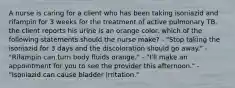 A nurse is caring for a client who has been taking isoniazid and rifampin for 3 weeks for the treatment of active pulmonary TB. the client reports his urine is an orange color. which of the following statements should the nurse make? - "Stop taking the isoniazid for 3 days and the discoloration should go away." - "Rifampin can turn body fluids orange." - "I'll make an appointment for you to see the provider this afternoon." - "Isoniazid can cause bladder irritation."