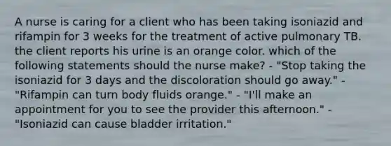 A nurse is caring for a client who has been taking isoniazid and rifampin for 3 weeks for the treatment of active pulmonary TB. the client reports his urine is an orange color. which of the following statements should the nurse make? - "Stop taking the isoniazid for 3 days and the discoloration should go away." - "Rifampin can turn body fluids orange." - "I'll make an appointment for you to see the provider this afternoon." - "Isoniazid can cause bladder irritation."