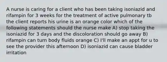 A nurse is caring for a client who has been taking isoniazid and rifampin for 3 weeks for the treatment of active pulmonary tb the client reports his urine is an orange color which of the following statements should the nurse make A) stop taking the isoniazid for 3 days and the discoloration should go away B) rifampin can turn body fluids orange C) I'll make an appt for u to see the provider this afternoon D) isoniazid can cause bladder irritation