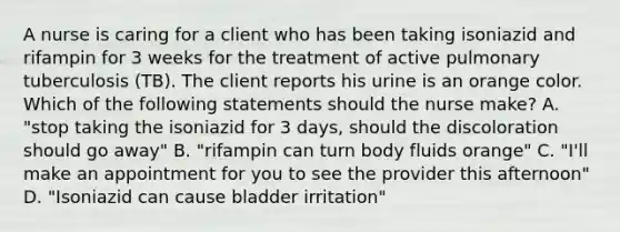 A nurse is caring for a client who has been taking isoniazid and rifampin for 3 weeks for the treatment of active pulmonary tuberculosis (TB). The client reports his urine is an orange color. Which of the following statements should the nurse make? A. "stop taking the isoniazid for 3 days, should the discoloration should go away" B. "rifampin can turn body fluids orange" C. "I'll make an appointment for you to see the provider this afternoon" D. "Isoniazid can cause bladder irritation"