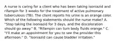 A nurse is caring for a client who has been taking isoniazid and rifampin for 3 weeks for the treatment of active pulmonary tuberculosis (TB). The client reports his urine is an orange color. Which of the following statements should the nurse make? A. "Stop taking the isoniazid for 3 days, and the discoloration should go away." B. "Rifampin can turn body fluids orange." C. "I'll make an appointment for you to see the provider this afternoon." D. "Isoniazid can cause bladder irritation."