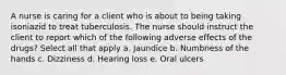 A nurse is caring for a client who is about to being taking isoniazid to treat tuberculosis. The nurse should instruct the client to report which of the following adverse effects of the drugs? Select all that apply a. Jaundice b. Numbness of the hands c. Dizziness d. Hearing loss e. Oral ulcers