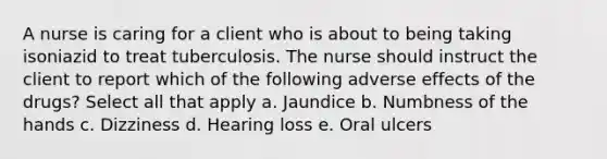 A nurse is caring for a client who is about to being taking isoniazid to treat tuberculosis. The nurse should instruct the client to report which of the following adverse effects of the drugs? Select all that apply a. Jaundice b. Numbness of the hands c. Dizziness d. Hearing loss e. Oral ulcers