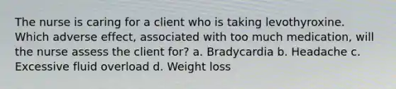 The nurse is caring for a client who is taking levothyroxine. Which adverse effect, associated with too much medication, will the nurse assess the client for? a. Bradycardia b. Headache c. Excessive fluid overload d. Weight loss