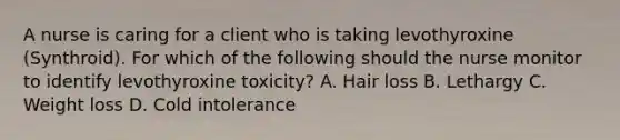 A nurse is caring for a client who is taking levothyroxine (Synthroid). For which of the following should the nurse monitor to identify levothyroxine toxicity? A. Hair loss B. Lethargy C. Weight loss D. Cold intolerance