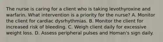 The nurse is caring for a client who is taking levothyroxine and warfarin. What intervention is a priority for the nurse? A. Monitor the client for cardiac dysrhythmias. B. Monitor the client for increased risk of bleeding. C. Weigh client daily for excessive weight loss. D. Assess peripheral pulses and Homan's sign daily.