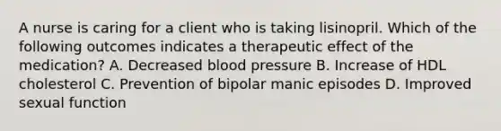 A nurse is caring for a client who is taking lisinopril. Which of the following outcomes indicates a therapeutic effect of the medication? A. Decreased blood pressure B. Increase of HDL cholesterol C. Prevention of bipolar manic episodes D. Improved sexual function