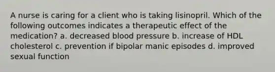 A nurse is caring for a client who is taking lisinopril. Which of the following outcomes indicates a therapeutic effect of the medication? a. decreased blood pressure b. increase of HDL cholesterol c. prevention if bipolar manic episodes d. improved sexual function