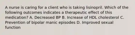 A nurse is caring for a client who is taking lisinopril. Which of the following outcomes indicates a therapeutic effect of this medication? A. Decreased BP B. Increase of HDL cholesterol C. Prevention of bipolar manic episodes D. Improved sexual function