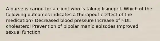 A nurse is caring for a client who is taking lisinopril. Which of the following outcomes indicates a therapeutic effect of the medication? Decreased blood pressure Increase of HDL cholesterol Prevention of bipolar manic episodes Improved sexual function