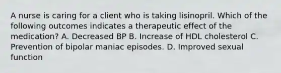 A nurse is caring for a client who is taking lisinopril. Which of the following outcomes indicates a therapeutic effect of the medication? A. Decreased BP B. Increase of HDL cholesterol C. Prevention of bipolar maniac episodes. D. Improved sexual function