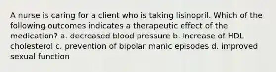 A nurse is caring for a client who is taking lisinopril. Which of the following outcomes indicates a therapeutic effect of the medication? a. decreased blood pressure b. increase of HDL cholesterol c. prevention of bipolar manic episodes d. improved sexual function