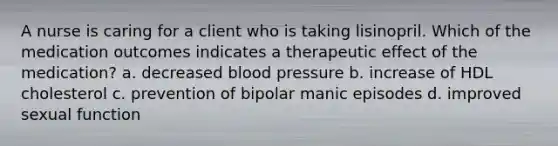 A nurse is caring for a client who is taking lisinopril. Which of the medication outcomes indicates a therapeutic effect of the medication? a. decreased blood pressure b. increase of HDL cholesterol c. prevention of bipolar manic episodes d. improved sexual function