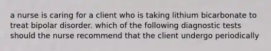 a nurse is caring for a client who is taking lithium bicarbonate to treat bipolar disorder. which of the following diagnostic tests should the nurse recommend that the client undergo periodically