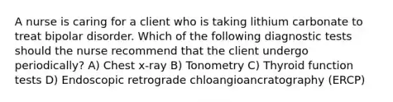 A nurse is caring for a client who is taking lithium carbonate to treat bipolar disorder. Which of the following diagnostic tests should the nurse recommend that the client undergo periodically? A) Chest x-ray B) Tonometry C) Thyroid function tests D) Endoscopic retrograde chloangioancratography (ERCP)