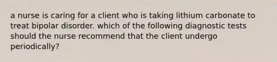 a nurse is caring for a client who is taking lithium carbonate to treat bipolar disorder. which of the following diagnostic tests should the nurse recommend that the client undergo periodically?