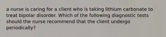 a nurse is caring for a client who is taking lithium carbonate to treat bipolar disorder. Which of the following diagnostic tests should the nurse recommend that the client undergo periodically?