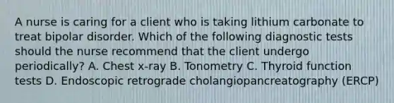 A nurse is caring for a client who is taking lithium carbonate to treat bipolar disorder. Which of the following diagnostic tests should the nurse recommend that the client undergo periodically? A. Chest x-ray B. Tonometry C. Thyroid function tests D. Endoscopic retrograde cholangiopancreatography (ERCP)