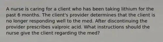 A nurse is caring for a client who has been taking lithium for the past 6 months. The client's provider determines that the client is no longer responding well to the med. After discontinuing the provider prescribes valproic acid. What instructions should the nurse give the client regarding the med?