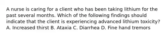 A nurse is caring for a client who has been taking lithium for the past several months. Which of the following findings should indicate that the client is experiencing advanced lithium toxicity? A. Increased thirst B. Ataxia C. Diarrhea D. Fine hand tremors