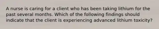 A nurse is caring for a client who has been taking lithium for the past several months. Which of the following findings should indicate that the client is experiencing advanced lithium toxicity?