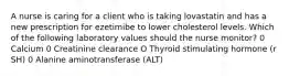 A nurse is caring for a client who is taking lovastatin and has a new prescription for ezetimibe to lower cholesterol levels. Which of the following laboratory values should the nurse monitor? 0 Calcium 0 Creatinine clearance O Thyroid stimulating hormone (r SH) 0 Alanine aminotransferase (ALT)