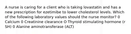 A nurse is caring for a client who is taking lovastatin and has a new prescription for ezetimibe to lower cholesterol levels. Which of the following laboratory values should the nurse monitor? 0 Calcium 0 Creatinine clearance O Thyroid stimulating hormone (r SH) 0 Alanine aminotransferase (ALT)