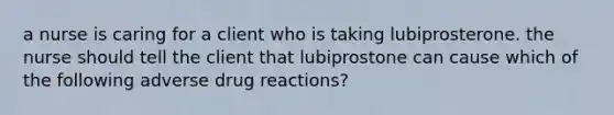 a nurse is caring for a client who is taking lubiprosterone. the nurse should tell the client that lubiprostone can cause which of the following adverse drug reactions?