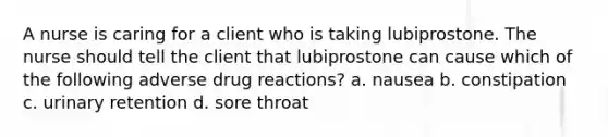 A nurse is caring for a client who is taking lubiprostone. The nurse should tell the client that lubiprostone can cause which of the following adverse drug reactions? a. nausea b. constipation c. urinary retention d. sore throat