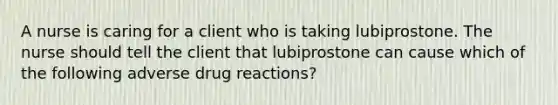 A nurse is caring for a client who is taking lubiprostone. The nurse should tell the client that lubiprostone can cause which of the following adverse drug reactions?