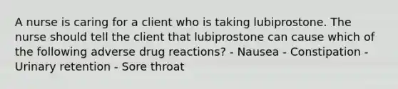 A nurse is caring for a client who is taking lubiprostone. The nurse should tell the client that lubiprostone can cause which of the following adverse drug reactions? - Nausea - Constipation - Urinary retention - Sore throat