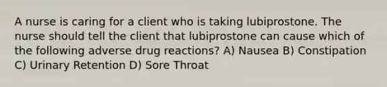 A nurse is caring for a client who is taking lubiprostone. The nurse should tell the client that lubiprostone can cause which of the following adverse drug reactions? A) Nausea B) Constipation C) Urinary Retention D) Sore Throat