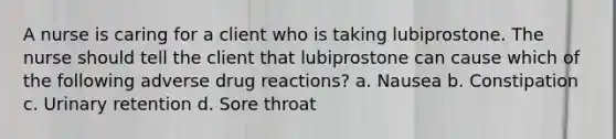 A nurse is caring for a client who is taking lubiprostone. The nurse should tell the client that lubiprostone can cause which of the following adverse drug reactions? a. Nausea b. Constipation c. Urinary retention d. Sore throat