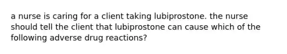 a nurse is caring for a client taking lubiprostone. the nurse should tell the client that lubiprostone can cause which of the following adverse drug reactions?