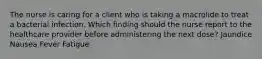 The nurse is caring for a client who is taking a macrolide to treat a bacterial infection. Which finding should the nurse report to the healthcare provider before administering the next dose? Jaundice Nausea Fever Fatigue