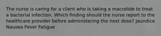 The nurse is caring for a client who is taking a macrolide to treat a bacterial infection. Which finding should the nurse report to the healthcare provider before administering the next dose? Jaundice Nausea Fever Fatigue