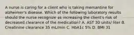 A nurse is caring for a client who is taking memantine for alzheimer's disease. Which of the following laboratory results should the nurse recognize as increasing the client's risk of decreased clearance of the medication? A. AST 30 units/ liter B. Creatinine clearance 35 mL/min C. HbA1c 5% D. BMI 31