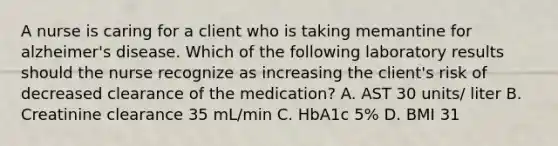 A nurse is caring for a client who is taking memantine for alzheimer's disease. Which of the following laboratory results should the nurse recognize as increasing the client's risk of decreased clearance of the medication? A. AST 30 units/ liter B. Creatinine clearance 35 mL/min C. HbA1c 5% D. BMI 31