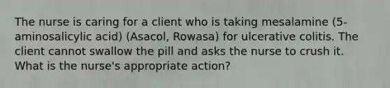 The nurse is caring for a client who is taking mesalamine (5-aminosalicylic acid) (Asacol, Rowasa) for ulcerative colitis. The client cannot swallow the pill and asks the nurse to crush it. What is the nurse's appropriate action?