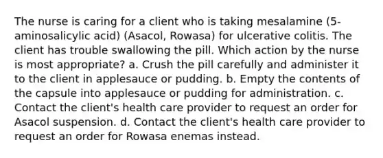 The nurse is caring for a client who is taking mesalamine (5-aminosalicylic acid) (Asacol, Rowasa) for ulcerative colitis. The client has trouble swallowing the pill. Which action by the nurse is most appropriate? a. Crush the pill carefully and administer it to the client in applesauce or pudding. b. Empty the contents of the capsule into applesauce or pudding for administration. c. Contact the client's health care provider to request an order for Asacol suspension. d. Contact the client's health care provider to request an order for Rowasa enemas instead.