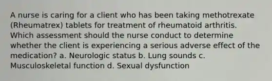 A nurse is caring for a client who has been taking methotrexate (Rheumatrex) tablets for treatment of rheumatoid arthritis. Which assessment should the nurse conduct to determine whether the client is experiencing a serious adverse effect of the medication? a. Neurologic status b. Lung sounds c. Musculoskeletal function d. Sexual dysfunction