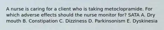 A nurse is caring for a client who is taking metoclopramide. For which adverse effects should the nurse monitor for? SATA A. Dry mouth B. Constipation C. Dizziness D. Parkinsonism E. Dyskinesia