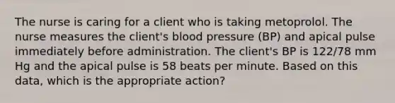 The nurse is caring for a client who is taking metoprolol. The nurse measures the client's <a href='https://www.questionai.com/knowledge/kD0HacyPBr-blood-pressure' class='anchor-knowledge'>blood pressure</a> (BP) and apical pulse immediately before administration. The client's BP is 122/78 mm Hg and the apical pulse is 58 beats per minute. Based on this data, which is the appropriate action?